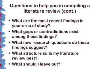 Questions to help you in compiling a
literature review (cont.)
• What are the most recent findings in
your area of study?
• What gaps or contradictions exist
among these findings?
• What new research questions do these
findings suggest?
• What structure suits my literature
review best?
• What should I leave out?
 