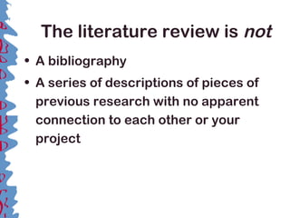 The literature review is not
• A bibliography
• A series of descriptions of pieces of
previous research with no apparent
connection to each other or your
project
 