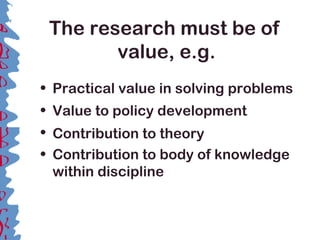 The research must be of
value, e.g.
• Practical value in solving problems
• Value to policy development
• Contribution to theory
• Contribution to body of knowledge
within discipline
 