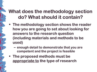 What does the methodology section
do? What should it contain?
• The methodology section shows the reader
how you are going to set about looking for
answers to the research question
(including materials and methods to be
used)
– enough detail to demonstrate that you are
competent and the project is feasible
• The proposed methods must be
appropriate to the type of research
 