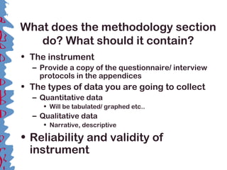 What does the methodology section
do? What should it contain?
• The instrument
– Provide a copy of the questionnaire/ interview
protocols in the appendices
• The types of data you are going to collect
– Quantitative data
• Will be tabulated/ graphed etc..
– Qualitative data
• Narrative, descriptive
• Reliability and validity of
instrument
 