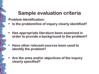 Sample evaluation criteria
Problem Identification:
• Is the problem/line of inquiry clearly identified?
• Has appropriate literature been examined in
order to provide a background to the problem?
• Have other relevant sources been used to
identify the problem?
• Are the aims and/or objectives of the inquiry
clearly specified?
 