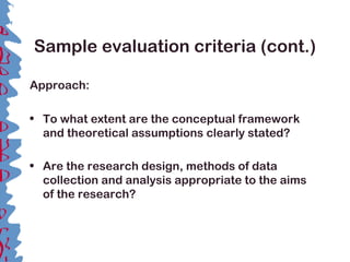 Sample evaluation criteria (cont.)
Approach:
• To what extent are the conceptual framework
and theoretical assumptions clearly stated?
• Are the research design, methods of data
collection and analysis appropriate to the aims
of the research?
 