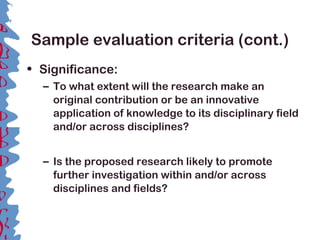 Sample evaluation criteria (cont.)
• Significance:
– To what extent will the research make an
original contribution or be an innovative
application of knowledge to its disciplinary field
and/or across disciplines?
– Is the proposed research likely to promote
further investigation within and/or across
disciplines and fields?
 