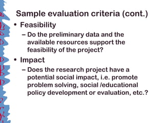 Sample evaluation criteria (cont.)
• Feasibility
– Do the preliminary data and the
available resources support the
feasibility of the project?
• Impact
– Does the research project have a
potential social impact, i.e. promote
problem solving, social /educational
policy development or evaluation, etc.?
 