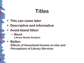 Titles
• This can come later
• Descriptive and informative
• Avoid bland titles!
– Bland:
Library Needs Analysis
• Better:
Effects of Household Income on Use and
Perceptions of Library Services
 