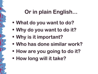 Or in plain English...
• What do you want to do?
• Why do you want to do it?
• Why is it important?
• Who has done similar work?
• How are you going to do it?
• How long will it take?
 