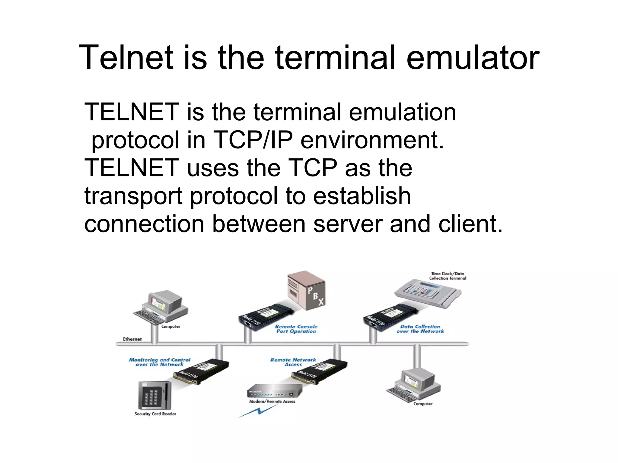 Telnet is the terminal emulator
TELNET is the terminal emulation
 protocol in TCP/IP environment.
TELNET uses the TCP as the
transport protocol to establish
connection between server and client.
 