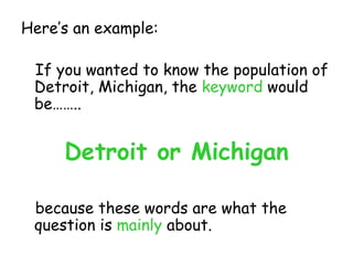 Here’s an example: If you wanted to know the population of Detroit, Michigan, the  keyword  would be…….. Detroit or Michigan because these words are what the question is  mainly  about. 