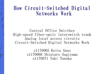 How Circuit-Switched Digital
        Networks Work


         Central Office Swicthes
High-speed fiber-optic interswitch trunk
      Analog local access circuits
 Circuit-Switched Digital Networks Work
          s1170065 Keita Sano
      s1170068 Shintaro Sugiyama
         s1170071 Yuki Tanaka
 