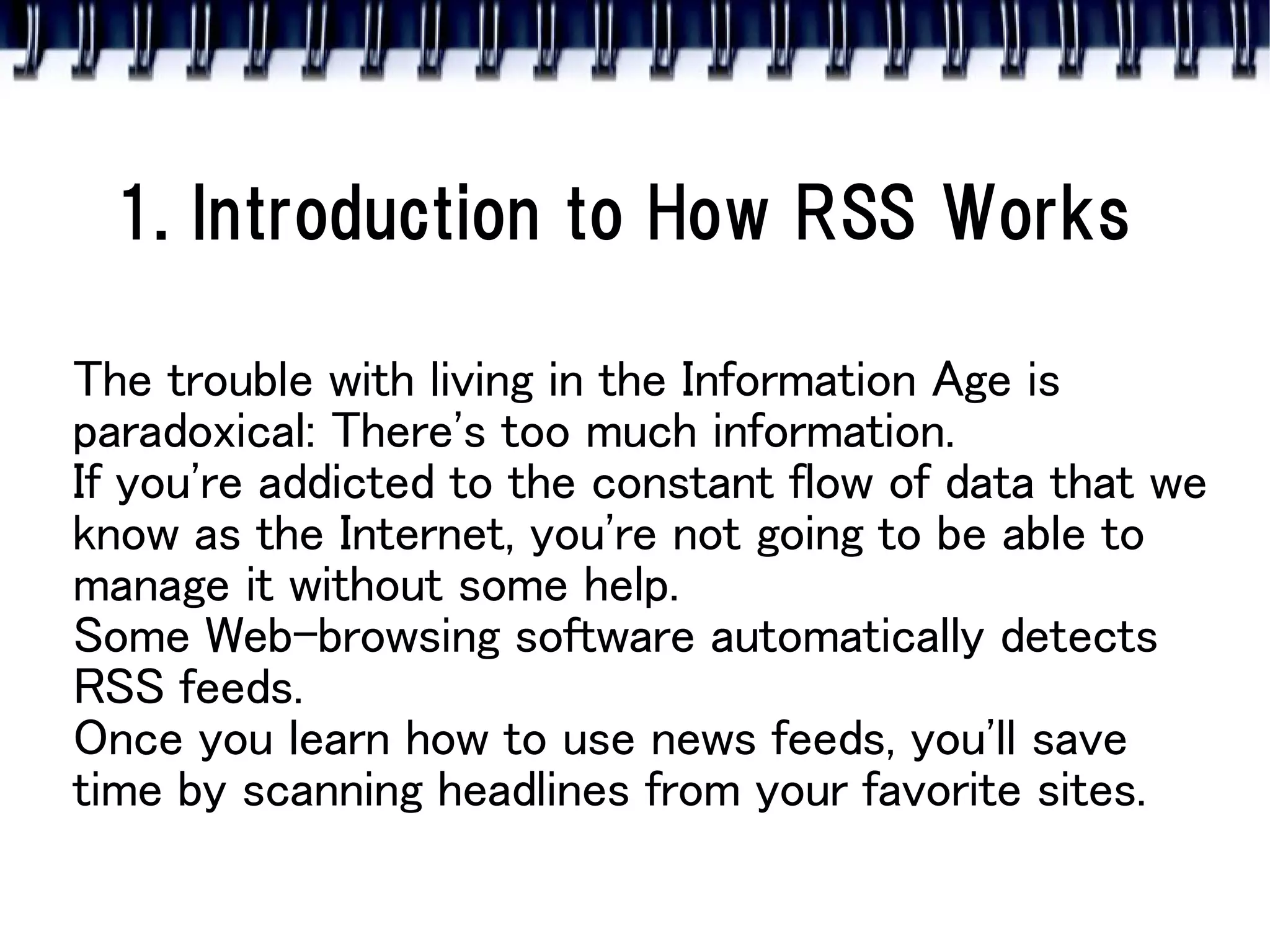 1. Introduction to How RSS Works

The trouble with living in the Information Age is
paradoxical: There's too much information.
If you're addicted to the constant flow of data that we
know as the Internet, you're not going to be able to
manage it without some help.
Some Web-browsing software automatically detects
RSS feeds.
Once you learn how to use news feeds, you'll save
time by scanning headlines from your favorite sites.
 