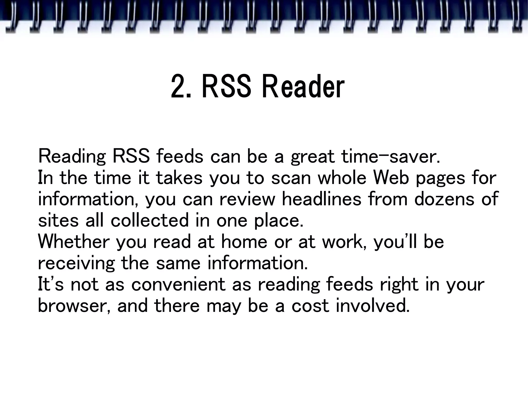 2. RSS Reader

Reading RSS feeds can be a great time-saver.
In the time it takes you to scan whole Web pages for
information, you can review headlines from dozens of
sites all collected in one place.
Whether you read at home or at work, you'll be
receiving the same information.
It's not as convenient as reading feeds right in your
browser, and there may be a cost involved.
 