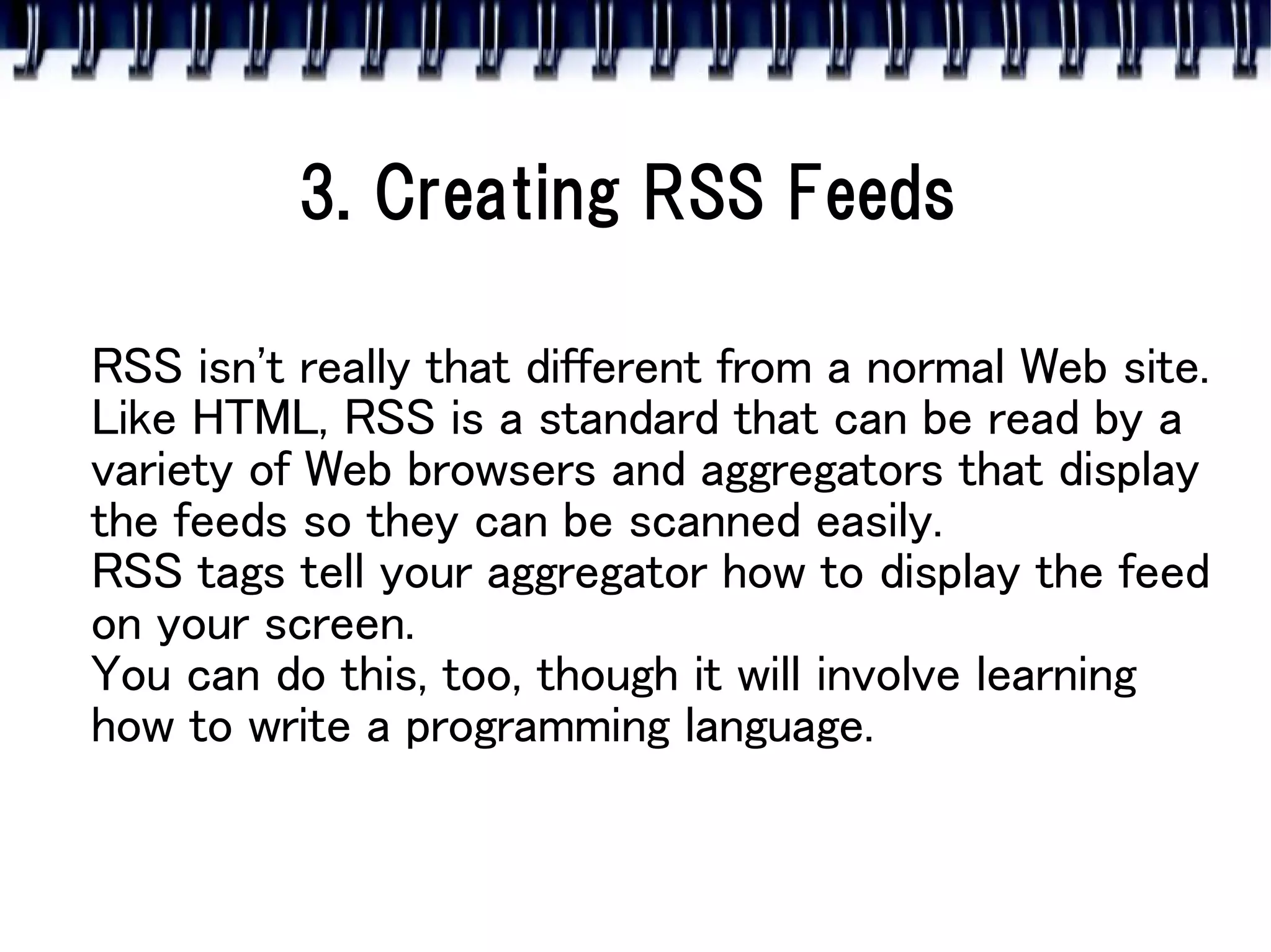 3. Creating RSS Feeds

RSS isn't really that different from a normal Web site.
Like HTML, RSS is a standard that can be read by a
variety of Web browsers and aggregators that display
the feeds so they can be scanned easily.
RSS tags tell your aggregator how to display the feed
on your screen.
You can do this, too, though it will involve learning
how to write a programming language.
 