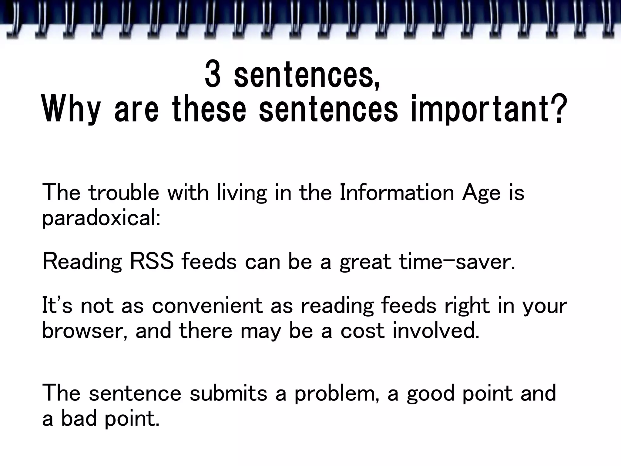 3 sentences,
Why are these sentences important?

The trouble with living in the Information Age is
paradoxical:
Reading RSS feeds can be a great time-saver.
It's not as convenient as reading feeds right in your
browser, and there may be a cost involved.

The sentence submits a problem, a good point and
a bad point.
 