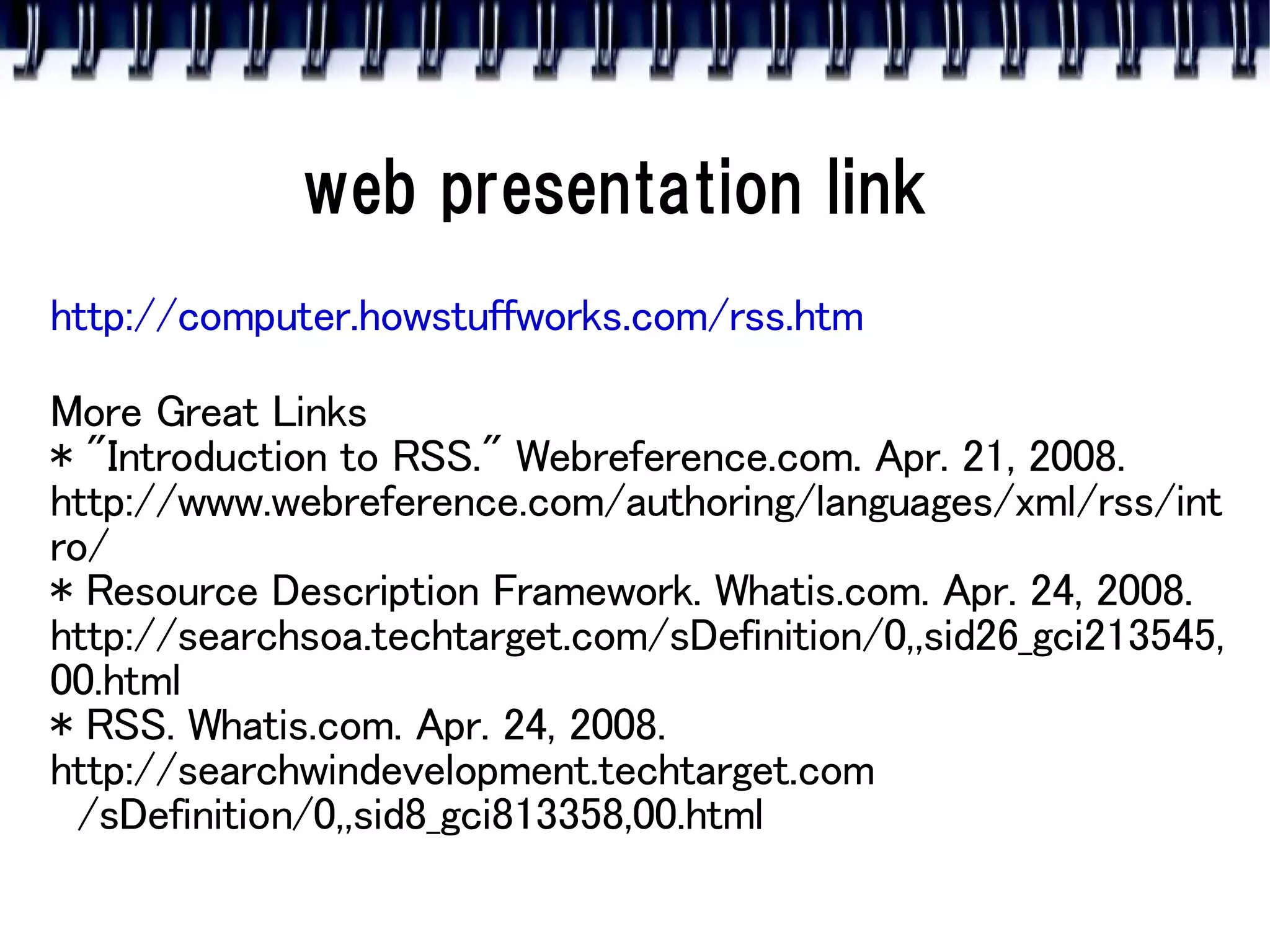 web presentation link
http://computer.howstuffworks.com/rss.htm

More Great Links
* "Introduction to RSS." Webreference.com. Apr. 21, 2008.
http://www.webreference.com/authoring/languages/xml/rss/int
ro/
* Resource Description Framework. Whatis.com. Apr. 24, 2008.
http://searchsoa.techtarget.com/sDefinition/0,,sid26_gci213545,
00.html
* RSS. Whatis.com. Apr. 24, 2008.
http://searchwindevelopment.techtarget.com
  /sDefinition/0,,sid8_gci813358,00.html
 