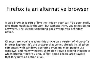 Firefox is an alternative browser

A Web browser is sort of like the tires on your car. You don't really
give them much daily thought, but without them, you're not going
anywhere. The second something goes wrong, you defnitely
notice.


Chances are, you're reading this article on a version of Microsoft's
Internet Explorer. It's the browser that comes already installed on
computers with Windows operating systems; most people use
Windows, and many Windows users don't give a second thought to
which browser they're using. In fact, some people aren't aware
that they have an option at all.
 