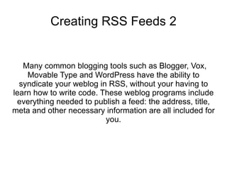 Creating RSS Feeds 2


   Many common blogging tools such as Blogger, Vox,
    Movable Type and WordPress have the ability to
  syndicate your weblog in RSS, without your having to
learn how to write code. These weblog programs include
 everything needed to publish a feed: the address, title,
meta and other necessary information are all included for
                          you.
 