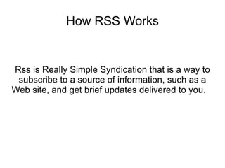 How RSS Works


Rss is Really Simple Syndication that is a way to
 subscribe to a source of information, such as a
Web site, and get brief updates delivered to you.
 