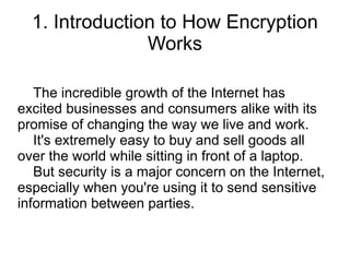 1. Introduction to How Encryption
                Works

   The incredible growth of the Internet has
excited businesses and consumers alike with its
promise of changing the way we live and work.
   It's extremely easy to buy and sell goods all
over the world while sitting in front of a laptop.
   But security is a major concern on the Internet,
especially when you're using it to send sensitive
information between parties.
 