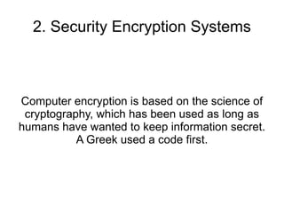 2. Security Encryption Systems



Computer encryption is based on the science of
 cryptography, which has been used as long as
humans have wanted to keep information secret.
           A Greek used a code first.
 