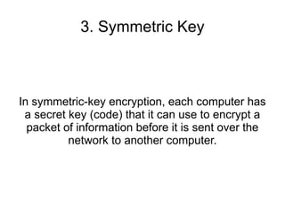 3. Symmetric Key



In symmetric-key encryption, each computer has
 a secret key (code) that it can use to encrypt a
  packet of information before it is sent over the
          network to another computer.
 