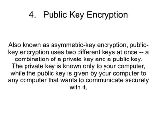 4. Public Key Encryption


Also known as asymmetric-key encryption, public-
key encryption uses two different keys at once -- a
  combination of a private key and a public key.
 The private key is known only to your computer,
 while the public key is given by your computer to
any computer that wants to communicate securely
                       with it.
 