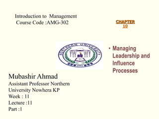 CHAPTER
10
• Managing
Leadership and
Influence
Processes
Introduction to Management
Course Code :AMG-302
Mubashir Ahmad
Assistant Professor Northern
University Nowhera KP
Week : 11
Lecture :11
Part :1
 
