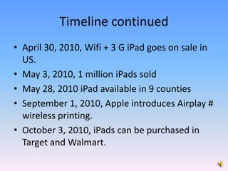 Timeline continuedApril 30, 2010, Wifi + 3 G iPad goes on sale in US.May 3, 2010, 1 million iPads soldMay 28, 2010 iPad available in 9 countiesSeptember 1, 2010, Apple introduces Airplay # wireless printing.October 3, 2010, iPads can be purchased in Target and Walmart.