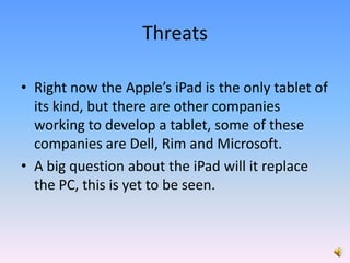 Right now the Apple’s iPad is the only tablet of its kind, but there are other companies working to develop a tablet, some of these companies are Dell, Rim and Microsoft.A big question about the iPad will it replace the PC, this is yet to be seen.Threats