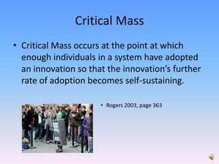 Critical Mass Critical Mass occurs at the point at which enough individuals in a system have adopted an innovation so that the innovation’s further rate of adoption becomes self-sustaining. Rogers 2003, page 363
