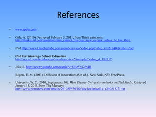 Referenceswww.apple.comGide, A. (2010). Retrieved February 3, 2011, from Think exist.com: http://thinkexist.com/quotation/man_cannot_discover_new_oceans_unless_he_has_the/1iPad http://www1.teachertube.com/members/viewVideo.php?video_id=212401&title=iPadiPad Envisioning – School Education  http://www1.teachertube.com/members/viewVideo.php?video_id=184917Jobs, S. http://www.youtube.com/watch?v=OBhYxj2SvRI	Rogers, E. M. (2003). Diffusion of innovations (5th ed.). New York, NY: Free Press.University, W. C. (2010, Septemeber 30). West Chester University embarks on iPad Study. Retrieved January 15, 2011, from The Mercury: http://www.pottsmerc.com/articles/2010/09/30/life/doc4ca4a6aa61a1e240514271.txt