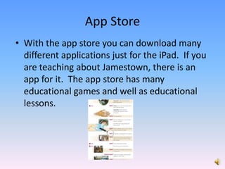 With the app store you can download many different applications just for the iPad.  If you are teaching about Jamestown, there is an app for it.  The app store has many educational games and well as educational lessons. App Store