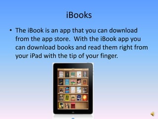 The iBook is an app that you can download from the app store.  With the iBook app you can download books and read them right from your iPad with the tip of your finger.iBooks