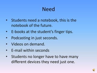NeedStudents need a notebook, this is the notebook of the future.  E-books at the student’s finger tips.Podcasting in just seconds.Videos on demand.E-mail within secondsStudents no longer have to have many different devices they need just one.