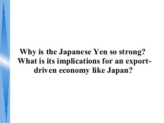 Why is the Japanese Yen so strong?
What is its implications for an export-
driven economy like Japan?
 