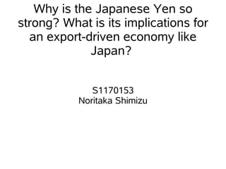 Why is the Japanese Yen so
strong? What is its implications for
  an export-driven economy like
             Japan?


              S1170153
           Noritaka Shimizu
 