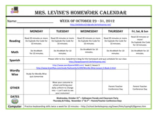 Mrs. Levine’s Homework Calendar
Name:____________________                         Week of October 29 - 31, 2012
                                                               http://wildabout2ndgrade.berkeleyprep.net/


                MONDAY                         TUESDAY                   WEDNESDAY                      THURSDAY                Fri, Sat, & Sun
                                                                                                                                Read 20 minutes or
           Read 20 minutes or more.     Read 20 minutes or more.      Read 20 minutes or more.     Read 20 minutes or more.
                                                                                                                                       more!
 Reading    Do Explode the Code for      Do Explode the Code for       Do Explode the Code for      Do Explode the Code for
                                                                                                                                Do Explode the Code
                 10 minutes.                  10 minutes.                   10 minutes.                  10 minutes.
                                                                                                                                  for 10 minutes.
                                                                         Do XtraMath for 10
                 Do XtraMath                Do XtraMath for 10                                         Do XtraMath for 10       Do XtraMath for 10
  Math          for 10 minutes.                  minutes.
                                                                              minutes.
                                                                                                            minutes.                 minutes.

                                      Please refer to Sra. Calandrino’s blog for the homework and quiz schedule for our class
 Spanish                                                      http://bpsgalaspanish.berkeleyprep.net/
                                       http://www.wordlywise3000.com/ book 2, lesson 5
                       http://www.brainflips.com/study-flashcards/12399/Wordly-Wise-Lesson-5-Book-2.html
 Wordly
  Wise      Study for Wordly Wise
               quiz tomorrow

                                          Wear your costume to
                                          school and bring your
                                                                                                        Parent-Teacher           Parent-Teacher
 OTHER                                   daily uniform to change
                                                                                                        Conference Day           Conference Day
                                         into – I can’t wait to see
                                             your costumes!
 DATES                                        Wednesday, October 31st – Halloween Parade and Classroom Party
                                           Thursday & Friday, November 1st & 2nd – Parent/Teacher Conference Days

Computer   Practice keyboarding skills twice a week for 10 minutes – http://school.berkeleyprep.org/lower/llnks/typing%20games.htm
 