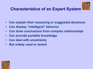 Characteristics of an Expert System
• Can explain their reasoning or suggested decisions
• Can display “intelligent” behavior
• Can draw conclusions from complex relationships
• Can provide portable knowledge
• Can deal with uncertainty
• Not widely used or tested
 