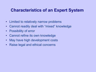 Characteristics of an Expert System
• Limited to relatively narrow problems
• Cannot readily deal with “mixed” knowledge
• Possibility of error
• Cannot refine its own knowledge
• May have high development costs
• Raise legal and ethical concerns
 