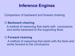 Inference Engines
Comparison of backward and forward chaining
 Backward chaining
A method of reasoning that starts with conclusions
and works backward to the supporting facts.
 Forward chaining
A method of reasoning that starts with the facts and
works forward to the conclusions
 