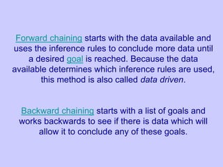 Forward chaining starts with the data available and
uses the inference rules to conclude more data until
a desired goal is reached. Because the data
available determines which inference rules are used,
this method is also called data driven.
Backward chaining starts with a list of goals and
works backwards to see if there is data which will
allow it to conclude any of these goals.
 