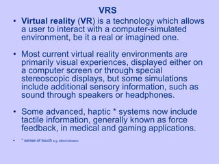 • Virtual reality (VR) is a technology which allows
a user to interact with a computer-simulated
environment, be it a real or imagined one.
• Most current virtual reality environments are
primarily visual experiences, displayed either on
a computer screen or through special
stereoscopic displays, but some simulations
include additional sensory information, such as
sound through speakers or headphones.
• Some advanced, haptic * systems now include
tactile information, generally known as force
feedback, in medical and gaming applications.
• * sense of touch e.g. effect/vibration
VRS
 