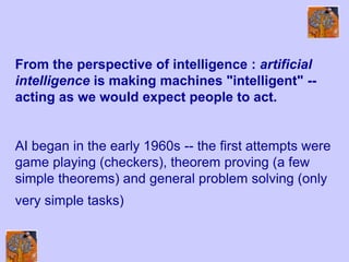 From the perspective of intelligence : artificial
intelligence is making machines "intelligent" --
acting as we would expect people to act.
AI began in the early 1960s -- the first attempts were
game playing (checkers), theorem proving (a few
simple theorems) and general problem solving (only
very simple tasks)
 