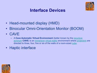 Interface Devices
• Head-mounted display (HMD)
• Binocular Omni-Orientation Monitor (BOOM)
• CAVE
– A Cave Automatic Virtual Environment (better known by the recursive
acronym CAVE) is an immersive virtual reality environment where projectors are
directed to three, four, five or six of the walls of a room-sized cube.
• Haptic interface
 