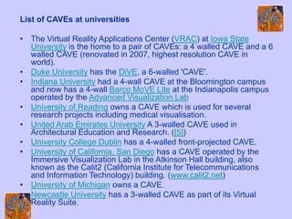 List of CAVEs at universities
• The Virtual Reality Applications Center (VRAC) at Iowa State
University is the home to a pair of CAVEs: a 4 walled CAVE and a 6
walled CAVE (renovated in 2007, highest resolution CAVE in
world).
• Duke University has the DiVE, a 6-walled 'CAVE'.
• Indiana University had a 4-wall CAVE at the Bloomington campus
and now has a 4-wall Barco MoVE Lite at the Indianapolis campus
operated by the Advanced Visualization Lab
• University of Reading owns a CAVE which is used for several
research projects including medical visualisation.
• United Arab Emirates University A 3-walled CAVE used in
Architectural Education and Research. ([5])
• University College Dublin has a 4-walled front-projected CAVE.
• University of California, San Diego has a CAVE operated by the
Immersive Visualization Lab in the Atkinson Hall building, also
known as the Calit2 (California Institute for Telecommunications
and Information Technology) building. (www.calit2.net)
• University of Michigan owns a CAVE.
• Newcastle University has a 3-walled CAVE as part of its Virtual
Reality Suite.
 