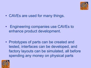 • CAVEs are used for many things.
• Engineering companies use CAVEs to
enhance product development.
• Prototypes of parts can be created and
tested, interfaces can be developed, and
factory layouts can be simulated, all before
spending any money on physical parts
 