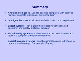 Summary
• Artificial intelligence - used to describe computers with ability to
mimic or duplicate functions of the human brain
• Intelligent behavior - includes the ability to learn from experience
• Expert systems - can explain their reasoning (or suggested
decisions) and display intelligent behavior
• Virtual reality systems - enables one or more users to move and
react in a computer-simulated environment
• Special-purpose systems - assist organizations and individuals in
new and exciting ways. For example, Segway
 