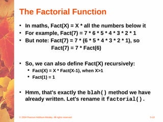© 2004 Pearson Addison-Wesley. All rights reserved 5-10
The Factorial Function
• In maths, Fact(X) = X * all the numbers below it
• For example, Fact(7) = 7 * 6 * 5 * 4 * 3 * 2 * 1
• But note: Fact(7) = 7 * (6 * 5 * 4 * 3 * 2 * 1), so
Fact(7) = 7 * Fact(6)
• So, we can also define Fact(X) recursively:
 Fact(X) = X * Fact(X-1), when X>1
 Fact(1) = 1
• Hmm, that's exactly the blah() method we have
already written. Let's rename it factorial().
 