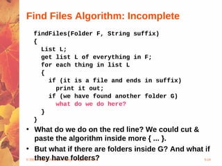 © 2004 Pearson Addison-Wesley. All rights reserved 5-14
Find Files Algorithm: Incomplete
findFiles(Folder F, String suffix)
{
List L;
get list L of everything in F;
for each thing in list L
{
if (it is a file and ends in suffix)
print it out;
if (we have found another folder G)
what do we do here?
}
}
• What do we do on the red line? We could cut &
paste the algorithm inside more { ... }.
• But what if there are folders inside G? And what if
they have folders?
 