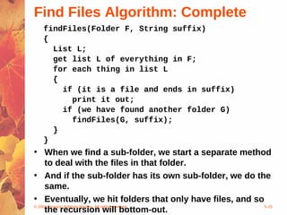 © 2004 Pearson Addison-Wesley. All rights reserved 5-15
Find Files Algorithm: Complete
findFiles(Folder F, String suffix)
{
List L;
get list L of everything in F;
for each thing in list L
{
if (it is a file and ends in suffix)
print it out;
if (we have found another folder G)
findFiles(G, suffix);
}
}
• When we find a sub-folder, we start a separate method
to deal with the files in that folder.
• And if the sub-folder has its own sub-folder, we do the
same.
• Eventually, we hit folders that only have files, and so
the recursion will bottom-out.
 